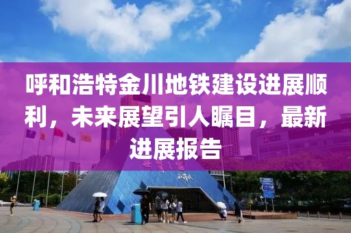 呼和浩特金川地铁建设进展顺利，未来展望引人瞩目，最新进展报告