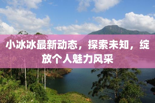 小冰冰最新动态，探索未知，绽放个人魅力风采