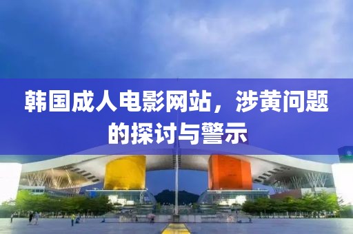 韩国成人电影网站，涉黄问题的探讨与警示