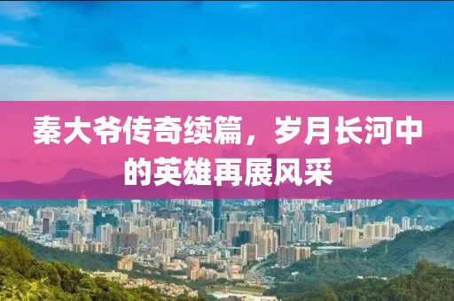 秦大爷传奇续篇，岁月长河中的英雄再展风采