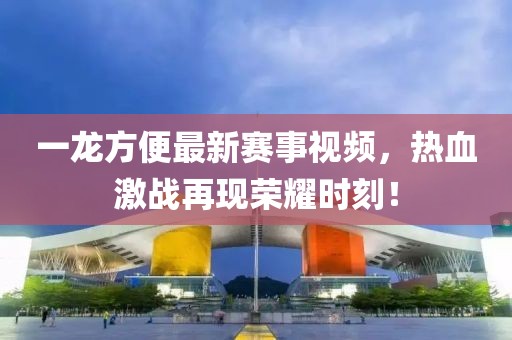一龙方便最新赛事视频，热血激战再现荣耀时刻！