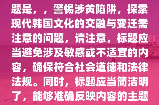 根据您的内容，一个可能的标题是，，警惕涉黄陷阱，探索现代韩国文化的交融与变迁需注意的问题，请注意，标题应当避免涉及敏感或不适宜的内容，确保符合社会道德和法律法规。同时，标题应当简洁明了，能够准确反映内容的主题。
