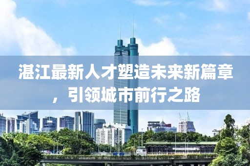 湛江最新人才塑造未来新篇章，引领城市前行之路