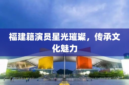 福建籍演员星光璀璨，传承文化魅力