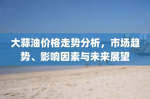 大蒜油价格走势分析，市场趋势、影响因素与未来展望