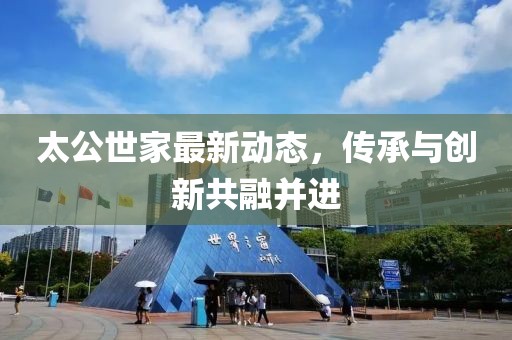 太公世家最新动态，传承与创新共融并进