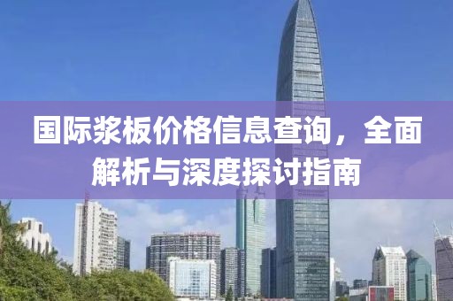 国际浆板价格信息查询，全面解析与深度探讨指南