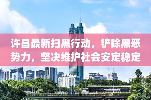 许昌最新扫黑行动，铲除黑恶势力，坚决维护社会安定稳定