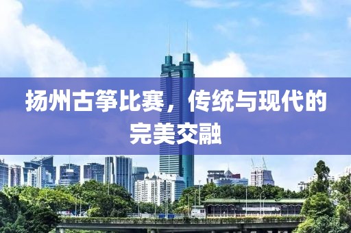 扬州古筝比赛，传统与现代的完美交融