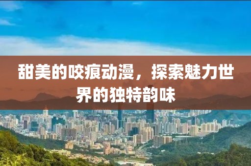 甜美的咬痕动漫，探索魅力世界的独特韵味