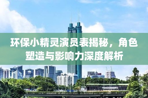 环保小精灵演员表揭秘，角色塑造与影响力深度解析