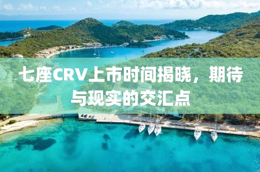 七座CRV上市时间揭晓，期待与现实的交汇点