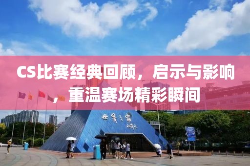 CS比赛经典回顾，启示与影响，重温赛场精彩瞬间