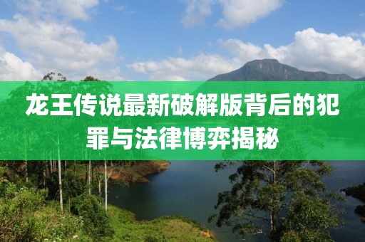 龙王传说最新破解版背后的犯罪与法律博弈揭秘