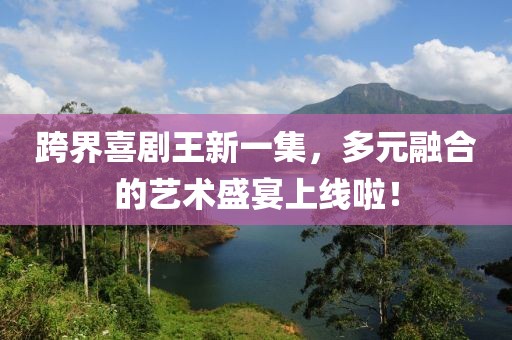 跨界喜剧王新一集，多元融合的艺术盛宴上线啦！