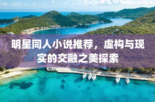 明星同人小说推荐，虚构与现实的交融之美探索
