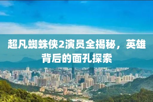 超凡蜘蛛侠2演员全揭秘，英雄背后的面孔探索