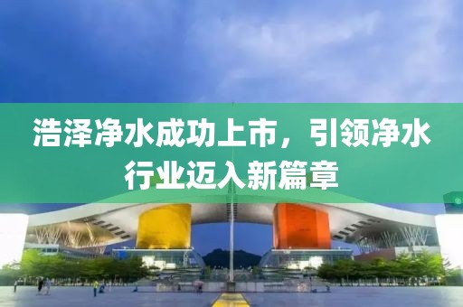 浩泽净水成功上市，引领净水行业迈入新篇章