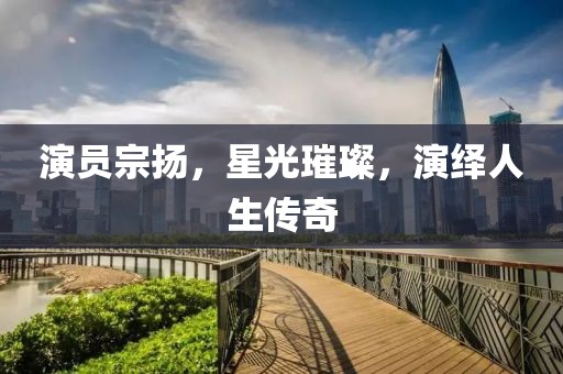 演员宗扬，星光璀璨，演绎人生传奇