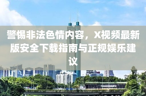 警惕非法色情内容，X视频最新版安全下载指南与正规娱乐建议