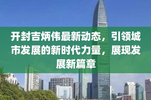 开封吉炳伟最新动态，引领城市发展的新时代力量，展现发展新篇章