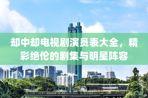 却中却电视剧演员表大全，精彩绝伦的剧集与明星阵容