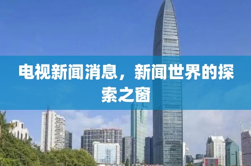 电视新闻消息，新闻世界的探索之窗
