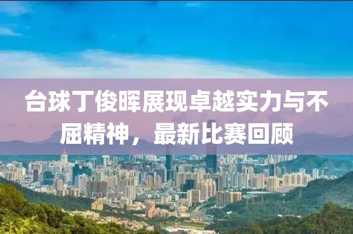 台球丁俊晖展现卓越实力与不屈精神，最新比赛回顾