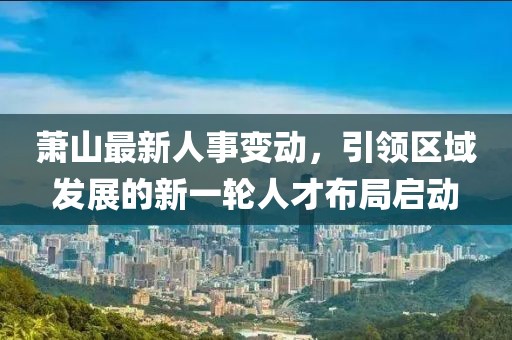 萧山最新人事变动，引领区域发展的新一轮人才布局启动