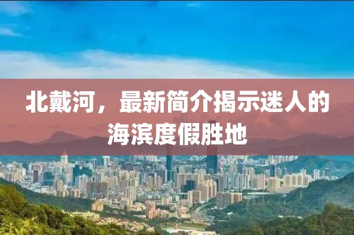 北戴河，最新简介揭示迷人的海滨度假胜地