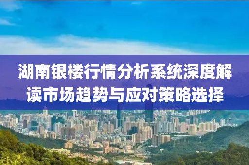湖南银楼行情分析系统深度解读市场趋势与应对策略选择