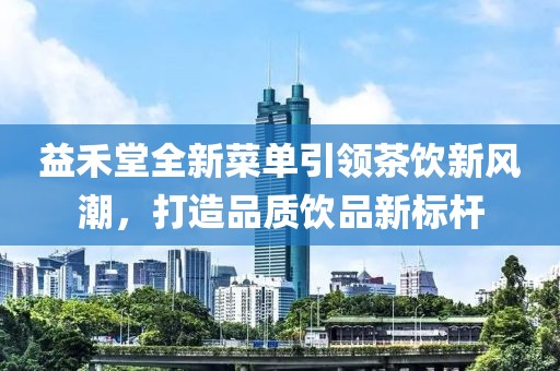 益禾堂全新菜单引领茶饮新风潮，打造品质饮品新标杆
