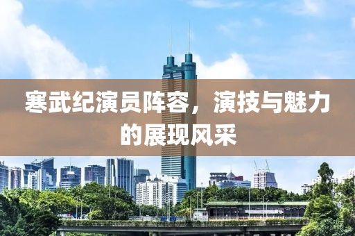 寒武纪演员阵容，演技与魅力的展现风采