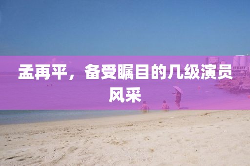 孟再平，备受瞩目的几级演员风采
