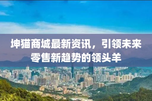坤猫商城最新资讯，引领未来零售新趋势的领头羊