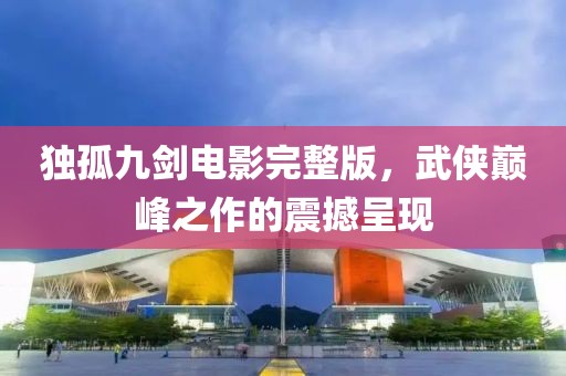 独孤九剑电影完整版，武侠巅峰之作的震撼呈现