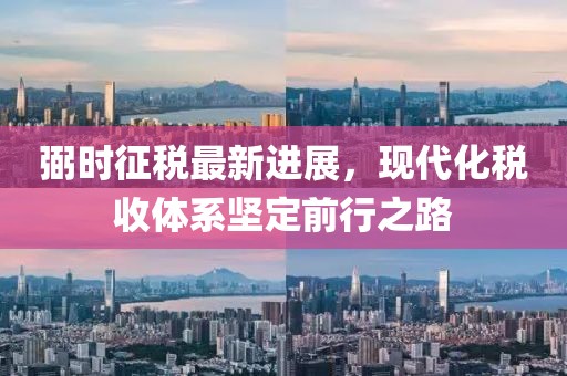 弼时征税最新进展，现代化税收体系坚定前行之路