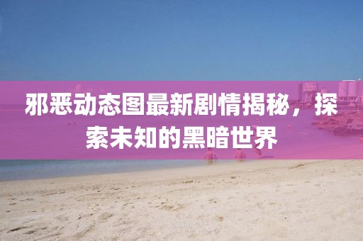 邪恶动态图最新剧情揭秘，探索未知的黑暗世界