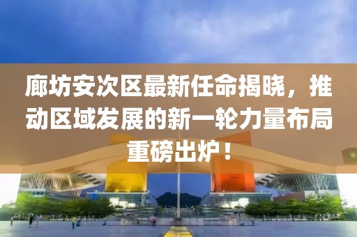 廊坊安次区最新任命揭晓，推动区域发展的新一轮力量布局重磅出炉！
