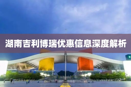 湖南吉利博瑞优惠信息深度解析