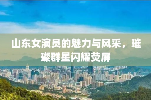 山东女演员的魅力与风采，璀璨群星闪耀荧屏