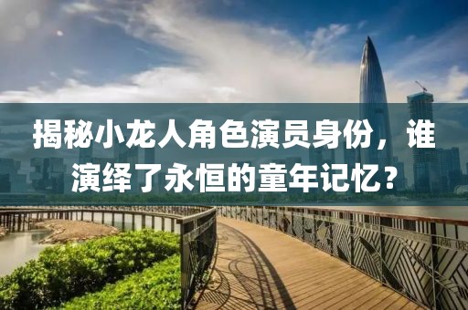 揭秘小龙人角色演员身份，谁演绎了永恒的童年记忆？