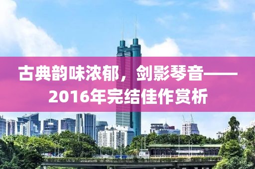古典韵味浓郁，剑影琴音——2016年完结佳作赏析