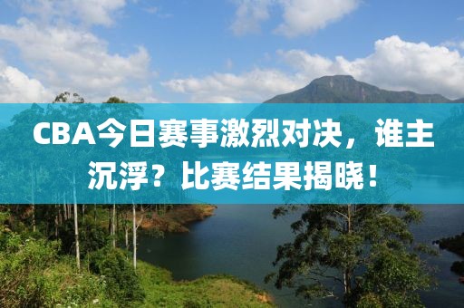 CBA今日赛事激烈对决，谁主沉浮？比赛结果揭晓！