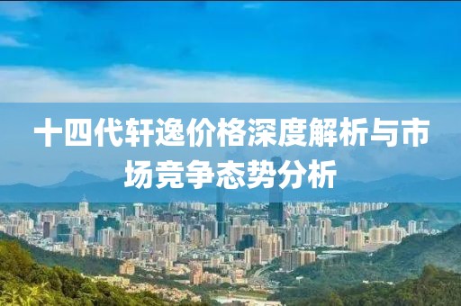 十四代轩逸价格深度解析与市场竞争态势分析