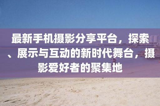最新手机摄影分享平台，探索、展示与互动的新时代舞台，摄影爱好者的聚集地