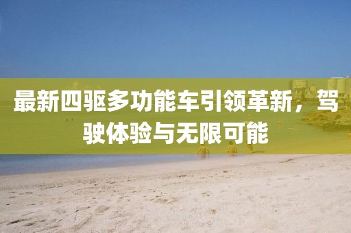 最新四驱多功能车引领革新，驾驶体验与无限可能