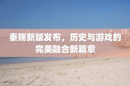 秦殇新版发布，历史与游戏的完美融合新篇章