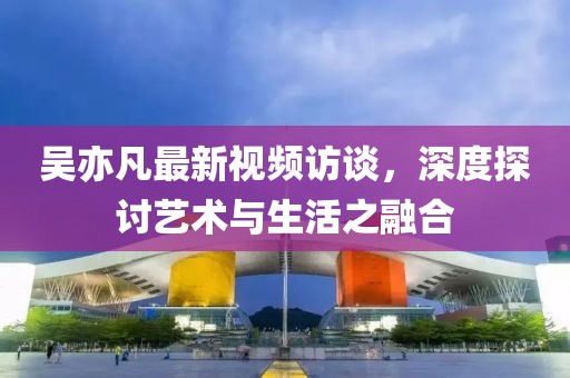 吴亦凡最新视频访谈，深度探讨艺术与生活之融合