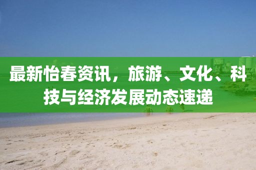 最新怡春资讯，旅游、文化、科技与经济发展动态速递